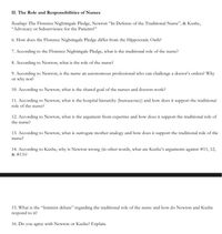 II. The Role and Responsibilities of Nurses
Readings: The Florence Nightingale Pledge, Newton "In Defense of the Traditional Nurse", & Kushe,
"Advocacy or Subservience for the Patients?"
6. How does the Florence Nightingale Pledge differ from the Hippocratic Oath?
7. According to the Florence Nightingale Pledge, what is the traditional role of the nurse?
8. According to Newton, what is the role of the nurse?
9. According to Newton, is the nurse an autonomous professional who can challenge a doctor's orders? Why
or why not?
10. According to Newton, what is the shared goal of the nurses and doctors work?
11. According to Newton, what is the hospital hierarchy (burcaucracy) and how does it support the traditional
role of the nurse?
12. According to Newton, what is the argument from expertise and how does it support the traditional role of
the nurse?
13. According to Newton, what is surrogate mother analogy and how does it support the traditional role of the
nurse?
14. According to Kushe, why is Newton wrong (in other words, what are Kushe's arguments against #11, 12,
& #13)?
15. What is the "feminist debate" regarding the traditional role of the nurse and how do Newton and Kushe
respond to it?
16. Do you agree with Newton or Kushe? Explain.
