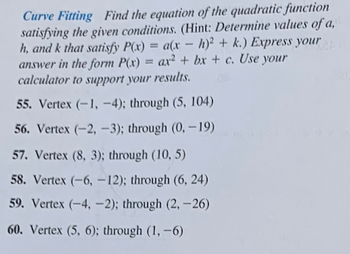 Curve Fitting Find the equation of the quadratic function
satisfying the given conditions. (Hint: Determine values of a,
h, and k that satisfy P(x) = a(x - h)2 + k.) Express your
answer in the form P(x) ax2+bx+c. Use your
calculator to support your results.
=
55. Vertex (-1,-4); through (5, 104)
56. Vertex (-2, -3); through (0, -19)
57. Vertex (8, 3); through (10, 5)
58. Vertex (-6, -12); through (6, 24)
59. Vertex (-4,-2); through (2,-26)
60. Vertex (5, 6); through (1,-6)