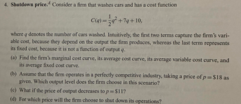 4. Shutdown price. Consider a firm that washes cars and has a cost function
C(q) = 2q² +7q+10,
where q denotes the number of cars washed. Intuitively, the first two terms capture the firm's vari-
able cost, because they depend on the output the firm produces, whereas the last term represents
its fixed cost, because it is not a function of output q.
(a) Find the firm's marginal cost curve, its average cost curve, its average variable cost curve, and
its average fixed cost curve.
(b) Assume that the firm operates in a perfectly competitive industry, taking a príce of p= $18 as
given. Which output level does the firm choose in this scenario?
(c) What if the price of output decreases to p= $11?
(d) For which price will the firm choose to shut down its operations?