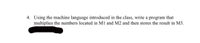 4. Using the machine language introduced in the class, write a program that
multiplies the numbers located in M1 and M2 and then stores the result in M3.
