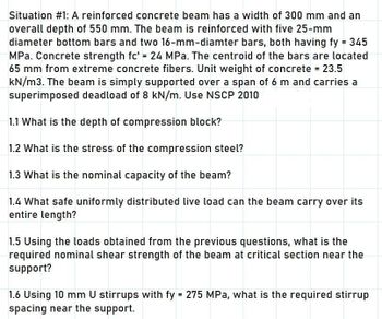 Situation #1: A reinforced concrete beam has a width of 300 mm and an
overall depth of 550 mm. The beam is reinforced with five 25-mm
diameter bottom bars and two 16-mm-diamter bars, both having fy = 345
MPa. Concrete strength fc' = 24 MPa. The centroid of the bars are located
65 mm from extreme concrete fibers. Unit weight of concrete = 23.5
kN/m3. The beam is simply supported over a span of 6 m and carries a
superimposed deadload of 8 kN/m. Use NSCP 2010
1.1 What is the depth of compression block?
1.2 What is the stress of the compression steel?
1.3 What is the nominal capacity of the beam?
1.4 What safe uniformly distributed live load can the beam carry over its
entire length?
1.5 Using the loads obtained from the previous questions, what is the
required nominal shear strength of the beam at critical section near the
support?
1.6 Using 10 mm U stirrups with fy = 275 MPa, what is the required stirrup
spacing near the support.