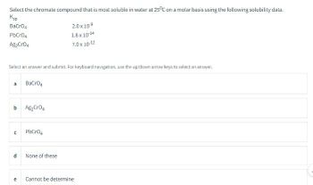 Select the chromate compound that is most soluble in water at 25°C on a molar basis using the following solubility data.
Ksp
BaCrO4
PbCrO4
Ag2CrO4
2.0 x 10-9
1.8 x 10-14
7.0 x 10-12
Select an answer and submit. For keyboard navigation, use the up/down arrow keys to select an answer.
a BaCrO4
b Ag₂CrO4
с PbCrO4
d
a
None of these
Cannot be determine