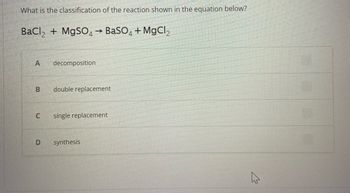 What is the classification of the reaction shown in the equation below?
BaCl₂ + MgSO4 → BaSO4 + MgCl₂
A
B
C
decomposition
double replacement
single replacement
D synthesis
ہے