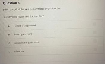 Question 8
Select the principles best demonstrated by this headline.
"Local Voters Reject New Stadium Plan"
A
B
consent of the governed
limited government
C representative government
D rule of law