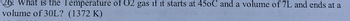 What is the Temperature of 02 gas if it starts at 45oC and a volume of 7L and ends at a
volume of 30L? (1372 K)