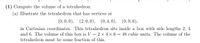 ### Calculating the Volume of a Tetrahedron

**Problem Statement:**
1) Compute the volume of a tetrahedron.

**Step-by-Step Solution:**
(a) Illustrate the tetrahedron that has vertices at (0,0,0), (2,0,0), (0,4,0), and (0,0,6) in Cartesian coordinates.

This tetrahedron sits inside a rectangular box with side lengths 2, 4, and 6. The volume of this box is calculated using the formula for the volume of a rectangular prism:

\[ V_{\text{box}} = \text{length} \times \text{width} \times \text{height} \]

Substituting the given dimensions:
\[ V_{\text{box}} = 2 \times 4 \times 6 = 48 \text{ cubic units} \]

Since the tetrahedron occupies a portion of this box, the volume of the tetrahedron can be found by determining what fraction of the box it occupies. The vertices of the tetrahedron suggest it is a specific fraction of the box:

\[ V_{\text{tetrahedron}} = \frac{V_{\text{box}}}{6} \]

This is because a tetrahedron that fits perfectly inside a rectangular box defined by one vertex at the origin and other vertices at the axes will occupy 1/6th of the volume of the box.

Therefore, the volume of the tetrahedron is:
\[ V_{\text{tetrahedron}} = \frac{48}{6} = 8 \text{ cubic units} \]

**Summary:**
- The volume of the tetrahedron with the given vertices is **8 cubic units**.
