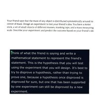 Your friend says that the mass of any object is distributed symmetrically around its
center of mass. Design an experiment to test your friend's idea. You have a meter
stick, a set of small objects of different masses, masking tape, and a mass measuring
scale. Describe your experiment and predict the outcome based on your friend's ide
Think of what the friend is saying and write a
mathematical statement to represent the friend's
statement. This is the hypothesis that you will test
using the experiment that you will design. It's best to
try to disprove a hypothesis, rather than trying to
prove one, because a hypothesis once disproved is
disproved for sure, but one that has been supported
by one experiment can still be disproved by a new
experiment.
