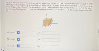 The figure shows a metallic block, with its faces parallel to coordinate axes. The block is in a uniform magnetic field of magnitude 0.020
T. One edge length of the block is 24 cm; the block is not drawn to scale. The block is moved at 2.9 m/s parallel to each axis, in turn, and
the resulting potential difference V that appears across the block is measured. With the motion parallel to the y axis. V-19 mV; with
the motion parallel to the z axis, V-12 mV; with the motion parallel to the x axis, V-0. What are the block lengths (a) d, (b) d,, and (c)
d₂?
(a) Number
(b) Number
(c) Number
Units
Units
Units