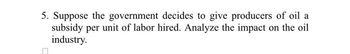 5. Suppose the government decides to give producers of oil a
subsidy per unit of labor hired. Analyze the impact on the oil
industry.