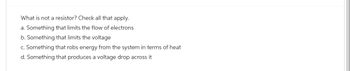 What is not a resistor? Check all that apply.
a. Something that limits the flow of electrons
b. Something that limits the voltage
c. Something that robs energy from the system in terms of heat
d. Something that produces a voltage drop across it