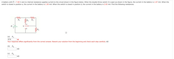 A battery with E = 7.00 V and no internal resistance supplies current to the circuit shown in the figure below. When the double-throw switch S is open as shown in the figure, the current in the battery is 1.07 mA. When the
switch is closed in position a, the current in the battery is 1.30 mA. When the switch is closed in position b, the current in the battery is 2.02 mA. Find the following resistances.
E
(b)
+
R₂
R₁
(c) R3
(a) R₁
27.9
Your response differs significantly from the correct answer. Rework your solution from the beginning and check each step carefully. k
ΚΩ
R₂
ΚΩ
b
R₂
R₂