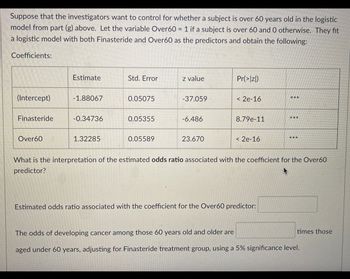 Suppose that the investigators want to control for whether a subject is over 60 years old in the logistic
model from part (g) above. Let the variable Over60 = 1 if a subject is over 60 and 0 otherwise. They fit
a logistic model with both Finasteride and Over60 as the predictors and obtain the following:
Coefficients:
(Intercept)
Finasteride
Over60
Estimate
-1.88067
-0.34736
1.32285
Std. Error
0.05075
0.05355
0.05589
z value
-37.059
-6.486
23.670
Pr(>|z|)
< 2e-16
8.79e-11
< 2e-16
***
Estimated odds ratio associated with the coefficient for the Over60 predictor:
***
***
What is the interpretation of the estimated odds ratio associated with the coefficient for the Over60
predictor?
times those
The odds of developing cancer among those 60 years old and older are
aged under 60 years, adjusting for Finasteride treatment group, using a 5% significance level.
