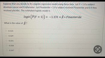 Suppose that you decide to fit a logistic regression model using these data. Let Y = 1 if a subject
develops cancer and 0 otherwise. Let Finasteride = 1 if a subject received Finasteride and O if they
received placebo. The estimated logistic model is
logit (P(Y = 1)) = −1.131 + ß * Finasteride
What is the value of ?
-0.123
-0.329
-0.331
-0.358
-0.347
€