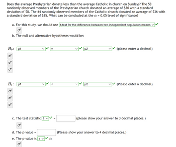 Does the average Presbyterian donate less than the average Catholic in church on Sundays? The 53
randomly observed members of the Presbyterian church donated an average of $30 with a standard
deviation of $8. The 44 randomly observed members of the Catholic church donated an average of $36 with
a standard deviation of $15. What can be concluded at the a = 0.05 level of significance?
Ho:
४
8
a. For this study, we should use t-test for the difference between two independent population means ✓
OF
b. The null and alternative hypotheses would be:
H₁:
४
H1
μ1
c. The test statistic tv
d. The p-value =
e. The p-value is ≤ ✓
OB
=
α
=
µ2
μ2
(please enter a decimal)
(Please enter a decimal)
(please show your answer to 3 decimal places.)
(Please show your answer to 4 decimal places.)