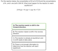 For the reaction below, the concentration of HI is 0.210 M and the concentrations
of H2, and l2 are both 0.564 M. What must happen for the reaction to reach
equilibrium?
2 HI (g) - H2 (g) + l2 (g) Kc = 7.21
A) The reaction needs to shift in the
forward direction.
B) The reaction needs to shift in the reverse
direction.
C) The reaction is already at equilibrium and
no shift needs to take place.
D) There is not enough information to
determine how the reaction will reach
equilibrium.
