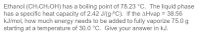 Ethanol (CH3CH2OH) has a boiling point of 78.23 °C. The liquid phase
has a specific heat capacity of 2.42 J/(g-°C). If the AHvap = 38.56
kJ/mol, how much energy needs to be added to fully vaporize 75.0 g
starting at a temperature of 30.0 °C. Give your answer in kJ.
