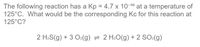 The following reaction has a Kp = 4.7 x 10-10 at a temperature of
125°C. What would be the corresponding Kc for this reaction at
125°C?
2 H2S(g) + 3 O2(g) = 2 H2O(g) + 2 SO2(g)
