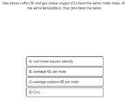 Gas phase sulfur (S) and gas phase oxygen (O₂) have the same molar mass. At the same temperature, they also have the same:

A) root mean square velocity

B) average KE per mole

C) average rotation KE per mole

D) C(v)