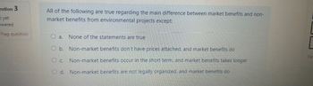 estion 3
t yet
swered
Flag question
All of the following are true regarding the main difference between market benefits and non-
market benefits from environmental projects except:
O a. None of the statements are true
O b. Non-market benefits don't have prices attached, and market benefits do
Fir
Oc. Non-market benefits occur in the short term, and market benefits takes longer
Od. Non-market benefits are not legally organized, and market benefits do