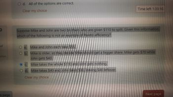 0
of
stion
s page
O d. All of the options are correct.
Clear my choice
Time left 1:33:16
Suppose Mike and John are two brothers who are given $110 to split. Given this information,
which of the following is not an example of Pareto efficiency?
a.
Mike and John each take $55.
O b.
C.
Mike is older, so they decide Mike should get a bigger share. Mike gets $70 while
John gets $40.
Mike takes the whole $110 and John gets nothing.
d. Mike takes $40 and John takes $30, leaving $40 leftover.
Clear my choice
Next page