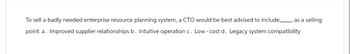 To sell a badly needed enterprise resource planning system, a CTO would be best advised to include_ as a selling
point. a. Improved supplier relationships b. Intuitive operation c. Low-cost d. Legacy system compatibility