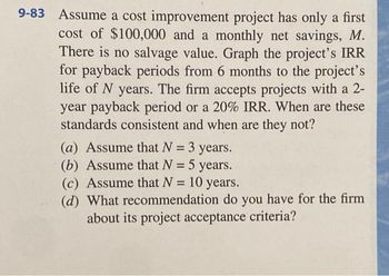 9-83 Assume a cost improvement project has only a first
cost of $100,000 and a monthly net savings, M.
There is no salvage value. Graph the project's IRR
for payback periods from 6 months to the project's
life of N years. The firm accepts projects with a 2-
year payback period or a 20% IRR. When are these
standards consistent and when are they not?
(a) Assume that N = 3 years.
(b) Assume that N = 5 years.
(c) Assume that N = 10
10 years.
(d) What recommendation do you have for the firm
about its project acceptance criteria?