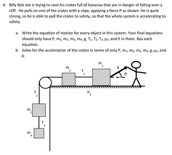 4. Billy Bob Joe is trying to save his crates full of bananas that are in danger of falling over a
cliff. He pulls on one of the crates with a rope, applying a force P as shown. He is quite
strong, so he is able to pull the crates to safety, so that the whole system is accelerating to
safety.
a. Write the equation of motion for every object in this system. Your final equations
should only have P, m₁, M², M³, M4, g, T1, T2, T3, µk, and 0 in them. Box each
equation.
b. Solve for the acceleration of the crates in terms of only P, M₁, M2, M3, M4, g, μk, and
0.
3
3
3
4
T
2
T
3
m
2
T
1
μ
k
m
1