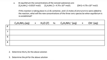 U
E
a.
At equilibrium the concentrations of the ionized substances are:
[CH5NH₂] = 0.0537 mol/L [C6H5NH3*] = 4.79 x 10-6 mol/L
[OH-]= 4.79 x 10-6 mol/L
If this reaction is taking place in a 2.0L container, and 1.5 moles of phenylamine were added to
the reaction, what will the new concentrations of the three ionic species be when equilibrium is
re-established?
CoHsNHz (aq)
+ H₂O (l)
2. Determine the K₂ for the above solution
3. Determine the pH for the above solution
S
С6H5NH3* (aq) +
OH(aq)