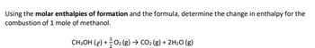 Using the molar enthalpies of formation and the formula, determine the change in enthalpy for the
combustion of 1 mole of methanol.
CH3OH (e) + O₂ (g) → CO₂ (g) + 2H₂O (g)