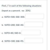 Find r2 in each of the following situations:
(report as a percent. ex: 20%)
a. SSTO=500, SSE=300.
b. SSTO=200, SSE=40.
c. SSTO=80, SSE=0.
d. SSTO=100, SSE=95.
