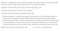 Students in a statistics class at Penn State were asked, "About how many minutes do you typically
exercise in a week?" Responses from the women in the class were as follows:
60, 240, 0, 360, 450, 200, 100, 70, 240, 0, 60, 360, 180, 300, 0, 270
Responses from the men in the class were as follows:
180, 300, 60, 480, 0, 90, 300, 14, 600, 360, 120, 0, 240
1. What assumptions or conditions are required if conclusions are to be made about amount of
exercise for the population of all Penn State students on the basis of these sample results?
2. Assume that the conditions are met, and conduct a test to determine whether the mean amount
of exercise differs for men and women. This is an independent samples t-test. Do not assume
variances are equal so use the unpooled formula. Specify the value of a that you chose to use.
Report your t-test result in APA format: t(df) = p< .05 (or p > .05 if appropriate)
