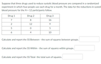 Suppose that three drugs used to reduce systolic blood pressure are compared in a randomized
experiment in which four people use each drug for a month. The data for the reductions in systoli
blood pressure for the N = 12 participants follow.
Drug 1
Drug 2
Drug 3
7
8
16
12
9
5
5
6
4
10
Calculate and report the SS Between - the sum of squares between groups.
Calculate and report the SS Within - the sum of squares within groups.
Calculate and report the SS Total- the total sum of squares.
