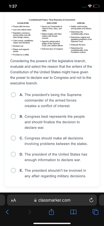 1:37
<
Constitutional Powers: Three Branches of Government
EXECUTIVE
LEGISLATIVE
▪ Passes bills into laws
▪ Lays and collects taxes
▪ Regulates commerce
among states and with
other foreign nations
▪ Coins money; establishes
values and standards
▪ Declares war
▪ Raises and supports
armies
▪ Provides for a militia
AA
▪ Serves as Commander-in-
Chief of Army, Navy, and
militia
▪ Makes treaties with other
nations with Senate
consent
▪ Appoints ambassadors,
judges of the Supreme
Court, and Cabinet officers
▪ Enforces laws of Congress
JUDICIAL
▪ Settles controversies
among states and citizens
▪ Determines the
constitutionality of laws
Considering the powers of the legislative branch,
evaluate and select the reason that the writers of the
Constitution of the United States might have given
the power to declare war to Congress and not to the
executive branch.
▪ Determines original and
appellate jurisdiction of the
Supreme Court
▪ Interprets the laws
▪ Determines the
constitutionality of the
President's actions
A. The president's being the Supreme
commander of the armed forces
creates a conflict of interest.
B. Congress best represents the people
and should finalize the decision to
declare war.
C. Congress should make all decisions
involving problems between the states.
D. The president of the United States has
enough information to declare war.
E. The president shouldn't be involved in
any affair regarding military decisions.
classmarker.com
Ć