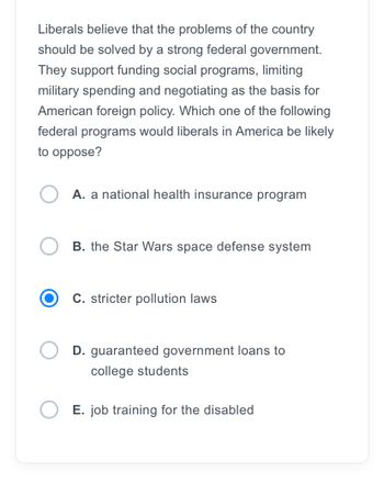 Liberals believe that the problems of the country
should be solved by a strong federal government.
They support funding social programs, limiting
military spending and negotiating as the basis for
American foreign policy. Which one of the following
federal programs would liberals in America be likely
to oppose?
A. a national health insurance program
B. the Star Wars space defense system
C. stricter pollution laws
D. guaranteed government loans to
college students
E. job training for the disabled