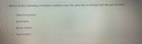 Which of the following encryption method uses the same key to encrypt and decrypt the data?
O Data Encryption
Symmetric
O Block Cipher
Asymmetric
