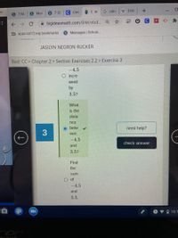 S 7 SC
C Clev
E X
G calc
W Dist +
S 7 MA
S Mon
A bigideasmath.com/BIM/stud. Q ☆
b apps.isd13.org bookmarks
S Messages | School.
JASILYN NEGRON RUCKER
Red: CC > Chapter 2 > Section Exercises 2.2 > Exercise 3
-4.5
O incre
ased
by
3.5?
What
is the
dista
nce
O betw
need help?
3
een
-4.5
check answer
and
3.5?
Find
the
sum
O of
-4.5
and
3.5.
ロ 10:1
cer
