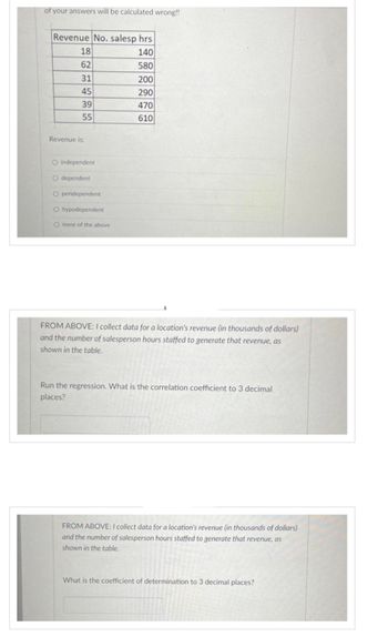 of your answers will be calculated wrong!!
Revenue No. salesp hrs
140
580
200
290
470
610
822
18
62
31
45
39
55
Revenue is:
O independent
O dependent
O peridependent
O hypodependent
O none of the above
FROM ABOVE: I collect data for a location's revenue (in thousands of dollars)
and the number of salesperson hours staffed to generate that revenue, as
shown in the table.
Run the regression. What is the correlation coefficient to 3 decimal
places?
FROM ABOVE: I collect data for a location's revenue (in thousands of dollars)
and the number of salesperson hours staffed to generate that revenue, as
shown in the table.
What is the coefficient of determination to 3 decimal places?