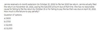 Jennie received a 6-month extension (to October 15, 2021) to file her 2020 tax return. Jennie actually filed
the return on November 20, 2021, paying the $20,000 amount due at that time. She has no reasonable
cause for failing to file the return by October 15 or for failing to pay the tax that was due on April 15, 2021.
How much is the failure-to-pay penalty?
Question 17 options:
a) $800
b) $700
c) $2,000
d) $1,000