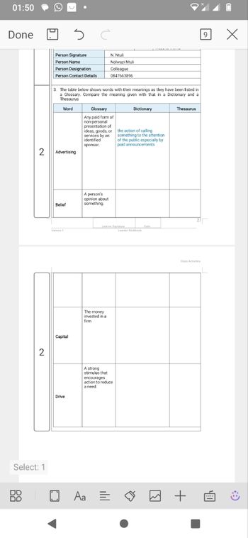 01:50
Done
2
Person Signature
N. Ntuli
Person Name
Nolwazi Ntuli
9
Person Designation
Person Contact Details
Colleague
0847663896
3. The table below shows words with their meanings as they have been listed in
a Glossary. Compare the meaning given with that in a Dictionary and a
Thesaurus
Word
Glossary
Dictionary
Advertising
Any paid form of
non-personal
presentation of
ideas, goods, or
services by an
identified
sponsor.
the action of calling
something to the attention
of the public especially by
paid announcements
Belief
A person's
opinion about
something.
Version 1
2
Capital
Select: 1
88
Learner Signature
Date
Learner Workbook
The money
invested in a
firm
Drive
A strong
stimulus that
encourages
action to reduce
a need.
☐
Thesaurus
Class Activities
Aa =
+