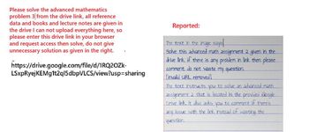 Please solve the advanced mathematics
problem 3 from the drive link, all reference
data and books and lecture notes are given in
the drive I can not upload everything here, so
please enter this drive link in your browser
and request access then solve, do not give
unnecessary solution as given in the right.
https://drive.google.com/file/d/1RQ2OZk-
LSxpRyejKEMg1t2q15dbpVLCS/view?usp=sharing
Reported:
The text in the image says
Solve this advanced math assignment 2 given in the
drive link if there is any problem in link then please
comment, do not waste my question.
[invalid URL removed]
The text instructs you to solve an advanced math
assignment 2 that is located in the provided Google
Drive link. It also asks you to comment if there's
any issue with the link instead of wasting the
question.