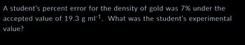 A student's percent error for the density of gold was 7% under the
accepted value of 19.3 g ml-¹. What was the student's experimental
value?