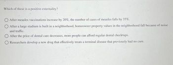 Which of these is a positive externality?
After measles vaccinations increase by 20%, the number of cases of measles falls by 35%.
After a large stadium is built in a neighborhood, homeowner property values in the neighborhood fall because of noise
and traffic.
After the price of dental care decreases, more people can afford regular dental check-ups.
Researchers develop a new drug that effectively treats a terminal disease that previously had no cure.