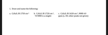 1. Draw and name the following:
a. C5H8O, IR 1750 cm-1
b. C3H6O, IR 1720 cm-1,
1H NMR is a singlet
c. C3H6O, IR 1620 cm-1, NMR 4.0
ppm (s, 3H; other peaks not given)