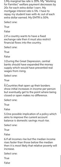 1.My marginal tax rate is 30%. My "Working
for Families" welfare payment decreases by
20c for each extra dollar I earn. My
mortgage interest rate is 5%. I have to
repay my student loan with 4c out of each
extra dollar earned. My EMTR is 50%.
Select one:
True
False
2.lf a country wants to have a fixed
exchange rate then it must also restrict
financial flows into the country.
Select one:
True
False
3.During the Great Depression, central
banks should have expanded the money
supply which would have prevented real
wages from rising.
Select one:
True
4.Countries that open up their borders
show initial increases in income per person
but eventually get to the point where being
closed or open makes no difference.
Select one:
True
False
5.One possible implication of a policy which
aims to improve the current account
balance is domestic savings must rise.
Select one:
True
False
6.If all incomes rise but the median income
rises faster than those below the median
then it is most likely that relative poverty will
increase.
Select one:
True
False
