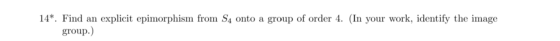 14*. Find an explicit epimorphism from S4 onto a group of order 4. (In your work, identify the image
group.)
