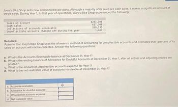 Joey's Bike Shop sells new and used bicycle parts. Although a majority of its sales are cash sales, it makes a significant amount of
credit sales. During Year 1, its first year of operations, Joey's Bike Shop experienced the following:
Sales on account
Cash sales
Collections of accounts receivable,
Uncollectible accounts charged off during the year
$283,300
637,300
269,135
1,467
Required
Assume that Joey's Bike Shop uses the allowance method of accounting for uncollectible accounts and estimates that 1 percent of its
sales on account will not be collected. Answer the following questions:
a. What is the Accounts Receivable balance at December 31, Year 1?
b. What is the ending balance of Allowance for Doubtful Accounts at December 31, Year 1, after all entries and adjusting entries are
posted?
c. What is the amount of uncollectible accounts expense for Year 1?
d. What is the net realizable value of accounts receivable at December 31, Year 1?
a. Accounts receivable
b. Allowance for doubtful accounts
c. Uncollectible accounts expense
d. Net realizable value