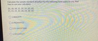 Calculate the sample standard deviation for the following hand spans (in cm). Feel
free to use your calculator.
20, 18, 18, 21, 19, 19, 20, 20,
21, 21, 21, 22, 20, 24, 20, 20.
1.8842479
O0.982444933
O 2.01184247888
1.483239697
