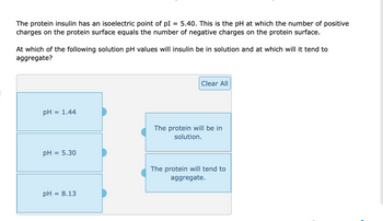 The protein insulin has an isoelectric point of pl 5.40. This is the pH at which the number of positive
charges on the protein surface equals the number of negative charges on the protein surface.
At which of the following solution pH values will insulin be in solution and at which will it tend to
aggregate?
pH
= 1.44
pH = 5.30
pH
= 8.13
Clear All
The protein will be in
solution.
The protein will tend to
aggregate.