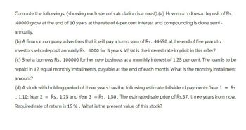 Compute the followings. (showing each step of calculation is a must): (a) How much does a deposit of Rs
.40000 grow at the end of 10 years at the rate of 6 per cent interest and compounding is done semi-
annually.
(b) A finance company advertises that it will pay a lump sum of Rs. 44650 at the end of five years to
investors who deposit annually Rs. 6000 for 5 years. What is the interest rate implicit in this offer?
(c) Sneha borrows Rs. 100000 for her new business at a monthly interest of 1.25 per cent. The loan is to be
repaid in 12 equal monthly installments, payable at the end of each month. What is the monthly installment
amount?
(d) A stock with holding period of three years has the following estimated dividend payments: Year 1 = Rs
==
1.10; Year 2 = Rs. 1.25 and Year 3 = Rs. 1.50. The estimated sale price of Rs.57, three years from now.
Required rate of return is 15 %. What is the present value of this stock?