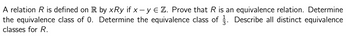 A relation R is defined on R by xRy if x - y € Z. Prove that R is an equivalence relation. Determine
the equivalence class of 0. Determine the equivalence class of 3. Describe all distinct equivalence
classes for R.